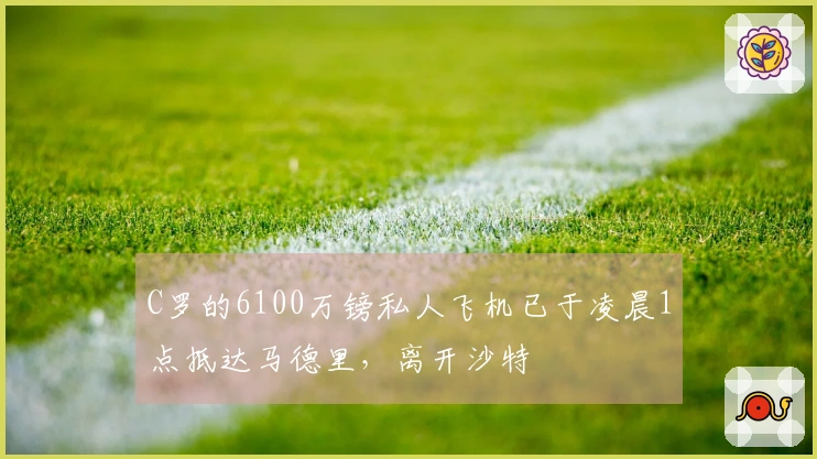 C罗的6100万镑私人飞机已于凌晨1点抵达马德里，离开沙特