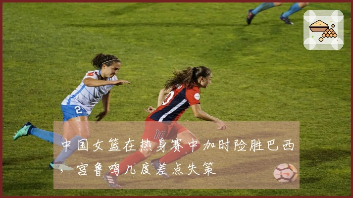 中国女篮在热身赛中加时险胜巴西，宫鲁鸣几度差点失策