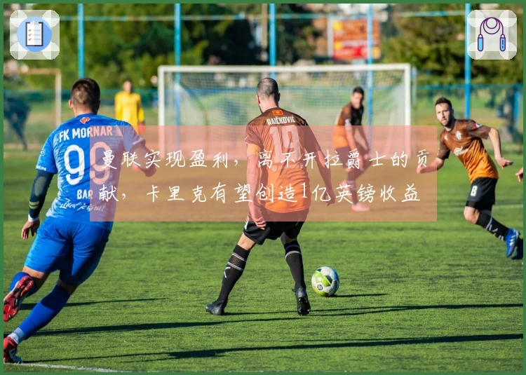 曼联实现盈利，离不开拉爵士的贡献，卡里克有望创造1亿英镑收益