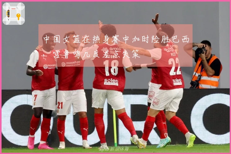 中国女篮在热身赛中加时险胜巴西，宫鲁鸣几度差点失策