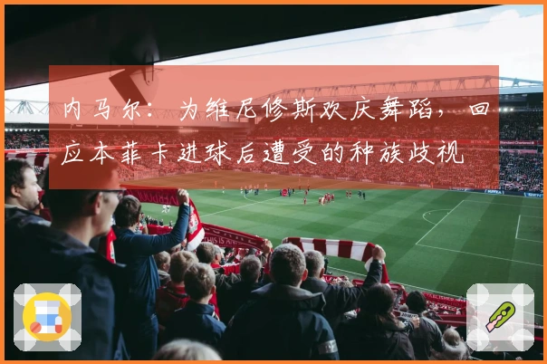 内马尔：为维尼修斯欢庆舞蹈，回应本菲卡进球后遭受的种族歧视