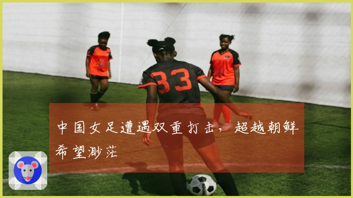 中国女足遭遇双重打击，超越朝鲜希望渺茫