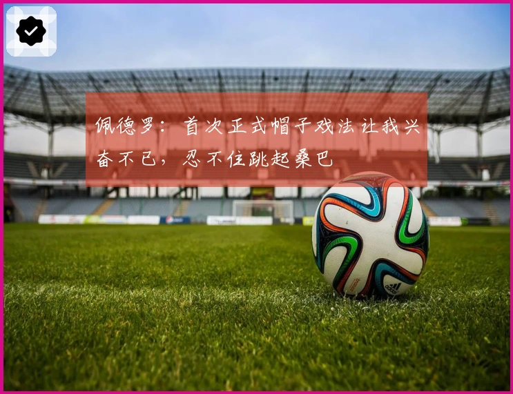 佩德罗：首次正式帽子戏法让我兴奋不已，忍不住跳起桑巴