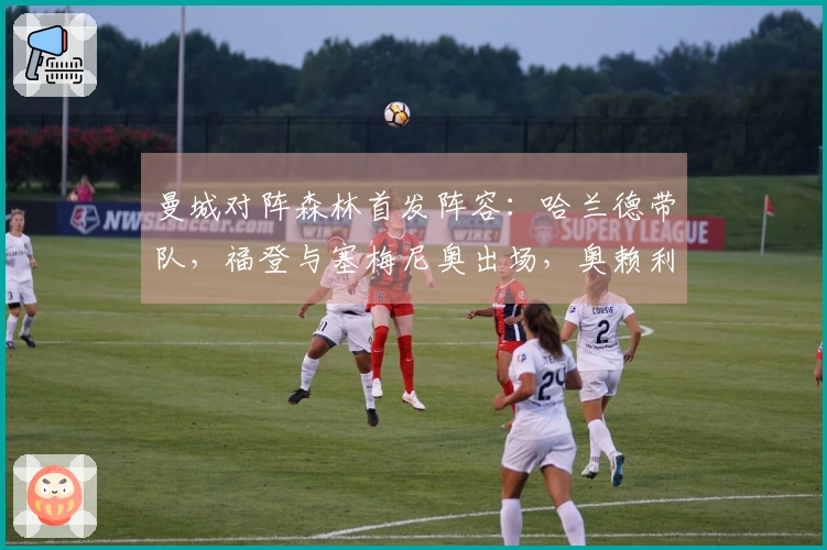曼城对阵森林首发阵容：哈兰德带队，福登与塞梅尼奥出场，奥赖利缺席