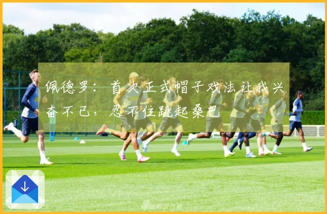 佩德罗：首次正式帽子戏法让我兴奋不已，忍不住跳起桑巴