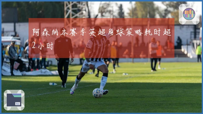 阿森纳本赛季英超角球策略耗时超2小时