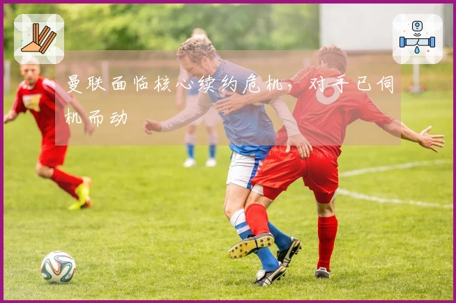 曼联面临核心续约危机，对手已伺机而动