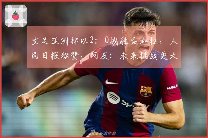 女足亚洲杯以2：0战胜孟加拉，人民日报称赞，网友：未来挑战更大
