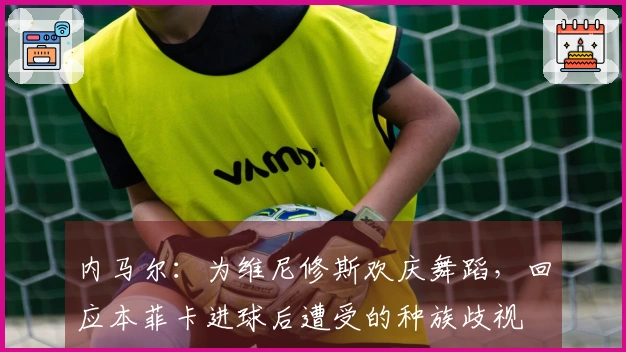 内马尔：为维尼修斯欢庆舞蹈，回应本菲卡进球后遭受的种族歧视