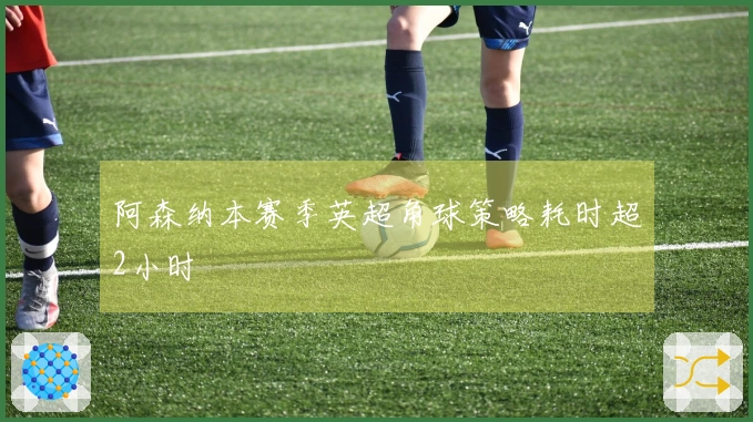 阿森纳本赛季英超角球策略耗时超2小时