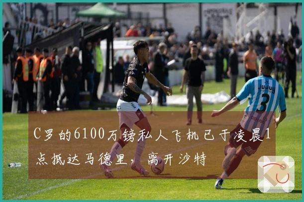 C罗的6100万镑私人飞机已于凌晨1点抵达马德里，离开沙特